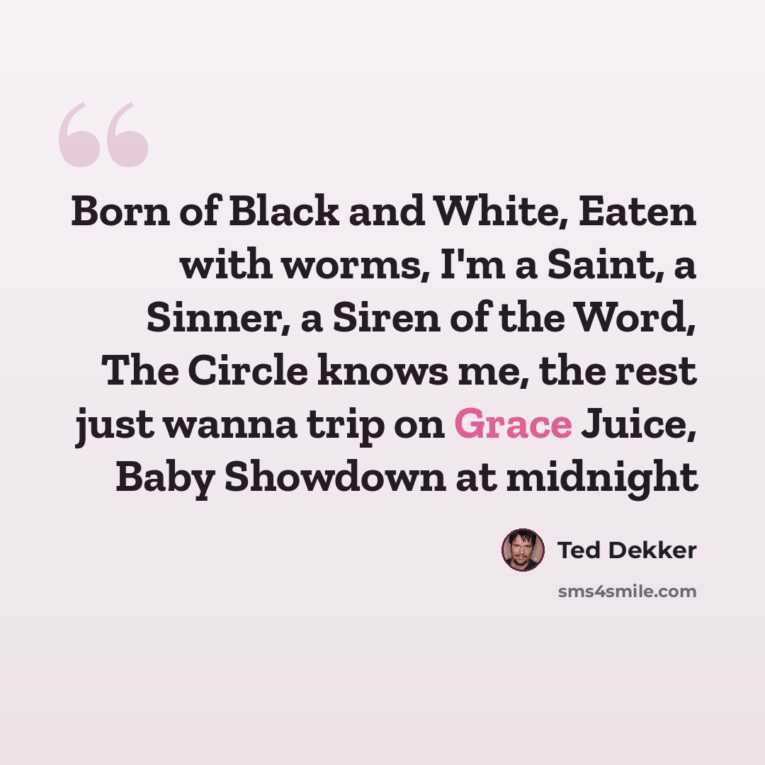 “Born of Black and White, Eaten with worms, I'm a Saint, a Sinner, a Siren of the Word, The Circle knows me, the rest just wanna trip on Grace Juice, Baby Showdown at midnight” quote by Ted Dekker