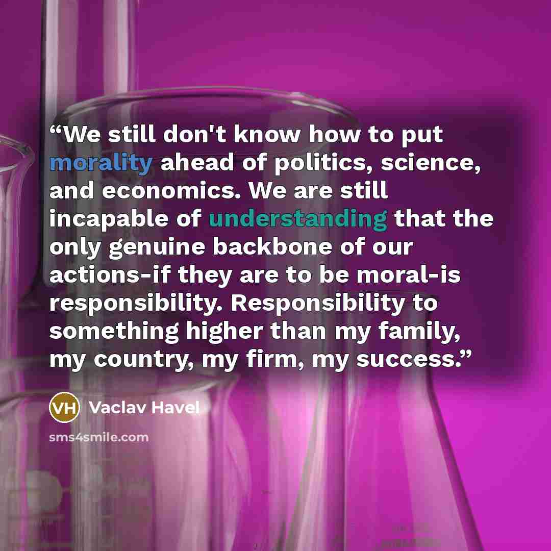 “We still don't know how to put morality ahead of politics, science, and economics. We are still incapable of understanding that the only genuine backbone of our actions-if they are to be moral-is responsibility. Responsibility to something higher than my family, my country, my firm, my success.” quote by Václav Havel