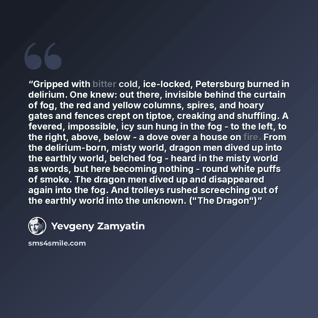 “Gripped with bitter cold, ice-locked, Petersburg burned in delirium. One knew: out there, invisible behind the curtain of fog, the red and yellow columns, spires, and hoary gates and fences crept on tiptoe, creaking and shuffling. A fevered, impossible, icy sun hung in the fog - to the left, to…” quote by Yevgeny Zamyatin