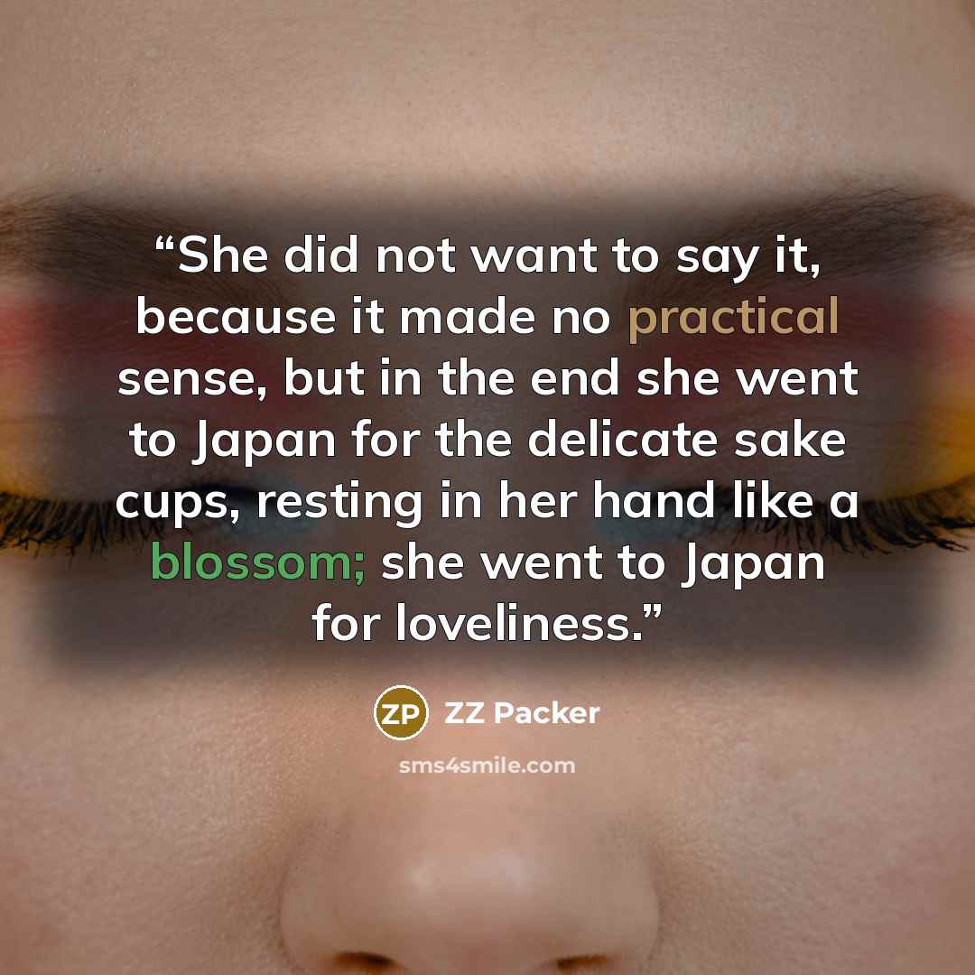 “She did not want to say it, because it made no practical sense, but in the end she went to Japan for the delicate sake cups, resting in her hand like a blossom; she went to Japan for loveliness.” quote by ZZ Packer