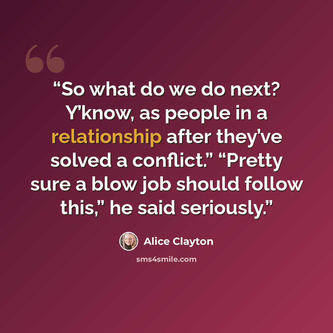 “So what do we do next? Y’know, as people in a relationship after they’ve solved a conflict.” “Pretty sure a blow job should follow this,” he said seriously.” quote by Alice Clayton