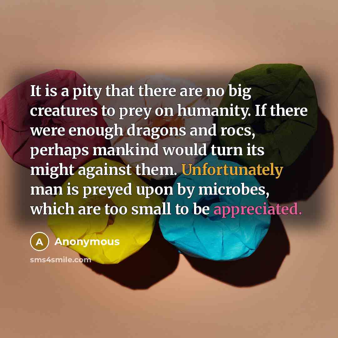 “It is a pity that there are no big creatures to prey on humanity. If there were enough dragons and rocs, perhaps mankind would turn its might against them. Unfortunately man is preyed upon by microbes, which are too small to be appreciated.” quote by Anonymous