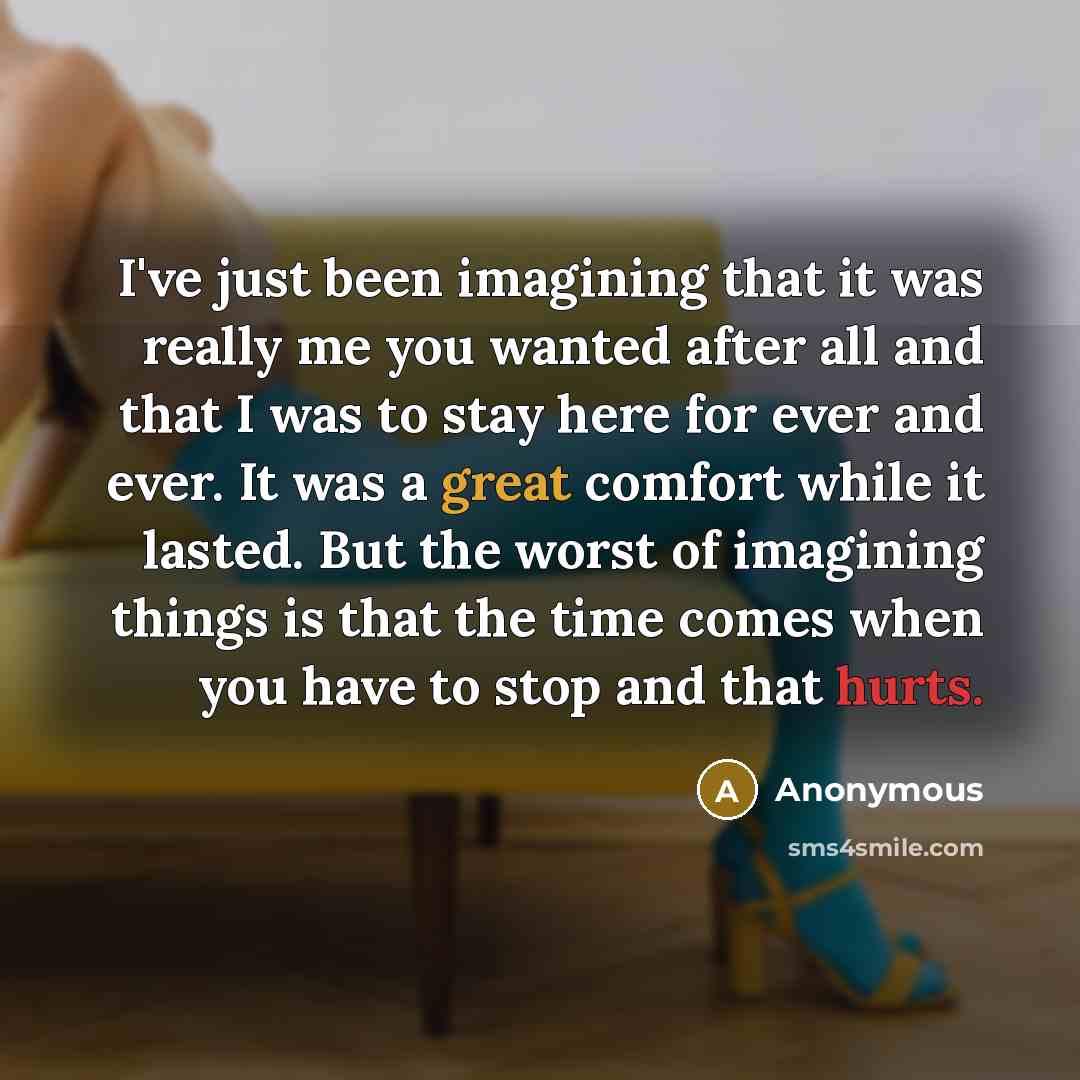 “I've just been imagining that it was really me you wanted after all and that I was to stay here for ever and ever. It was a great comfort while it lasted. But the worst of imagining things is that the time comes when you have to stop and that hurts.” quote by Anonymous