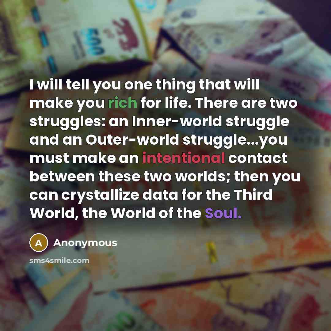 “I will tell you one thing that will make you rich for life. There are two struggles: an Inner-world struggle and an Outer-world struggle...you must make an intentional contact between these two worlds; then you can crystallize data for the Third World, the World of the Soul.” quote by Anonymous