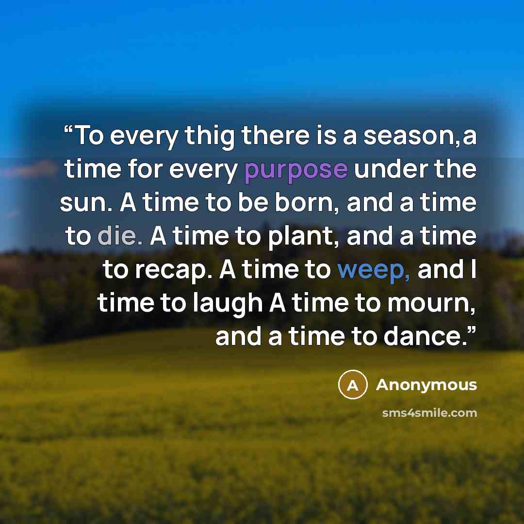 “To every thig there is a season,a time for every purpose under the sun. A time to be born, and a time to die. A time to plant, and a time to recap. A time to weep, and I time to laugh A time to mourn, and a time to dance.” quote by Anonymous