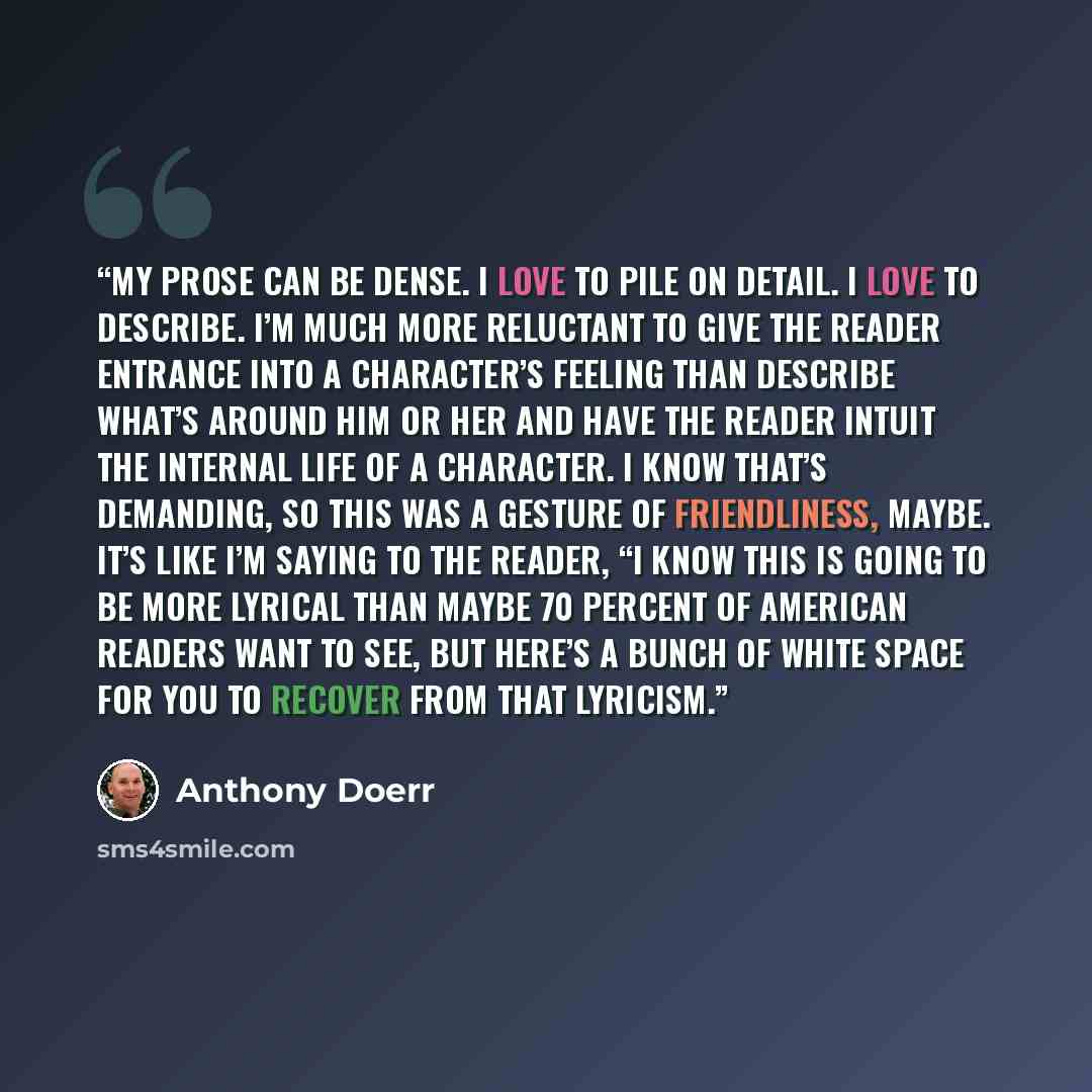 “My prose can be dense. I love to pile on detail. I love to describe. I’m much more reluctant to give the reader entrance into a character’s feeling than describe what’s around him or her and have the reader intuit the internal life of a character. I know that’s demanding, so this was a gesture of…” quote by Anthony Doerr