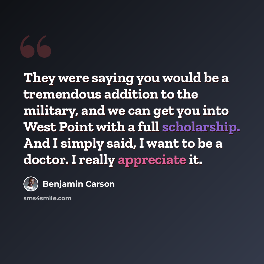 “They were saying you would be a tremendous addition to the military, and we can get you into West Point with a full scholarship. And I simply said, I want to be a doctor. I really appreciate it.” quote by Benjamin Carson