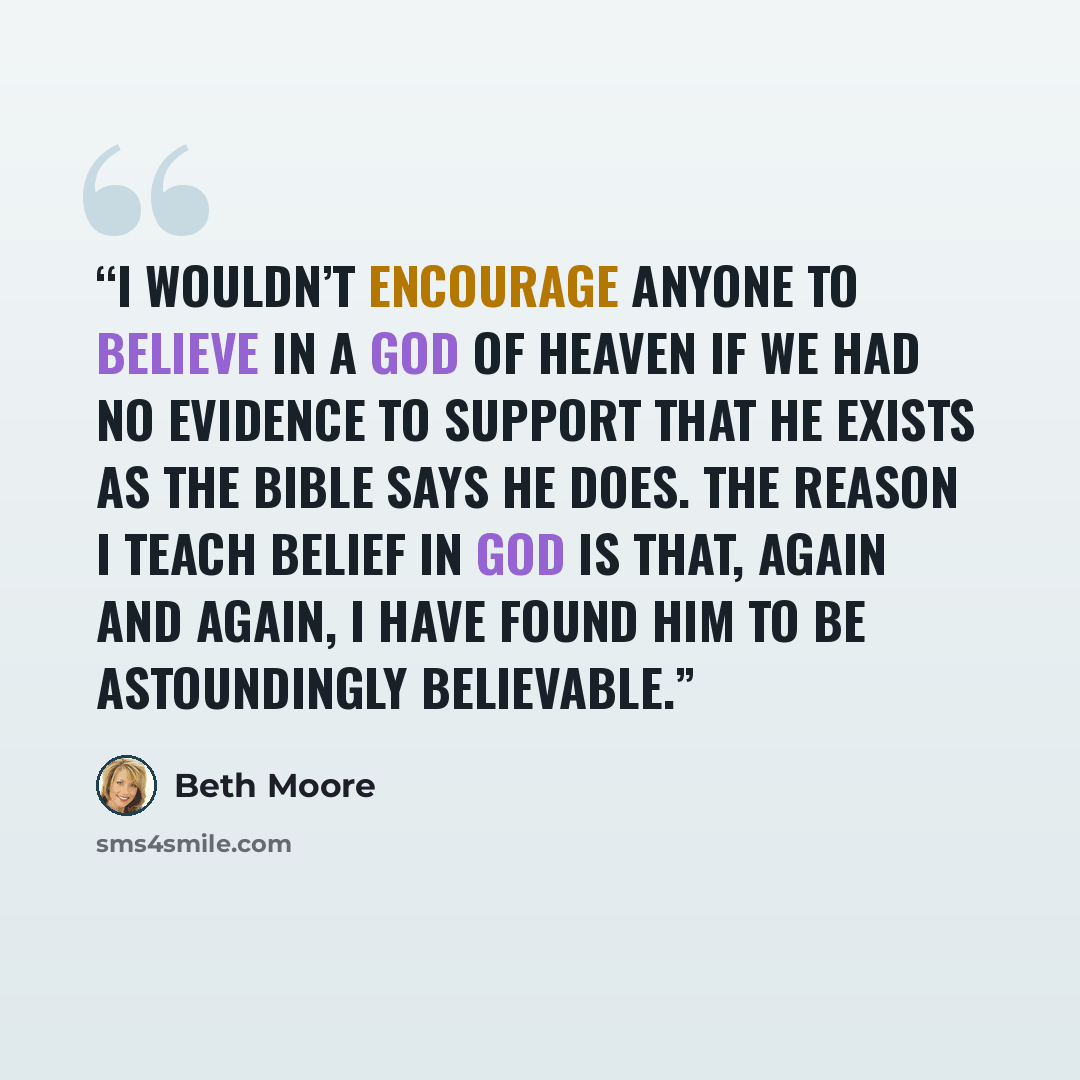 “I wouldn’t encourage anyone to believe in a God of heaven if we had no evidence to support that He exists as the Bible says He does. The reason I teach belief in God is that, again and again, I have found Him to be astoundingly believable.” quote by Beth Moore