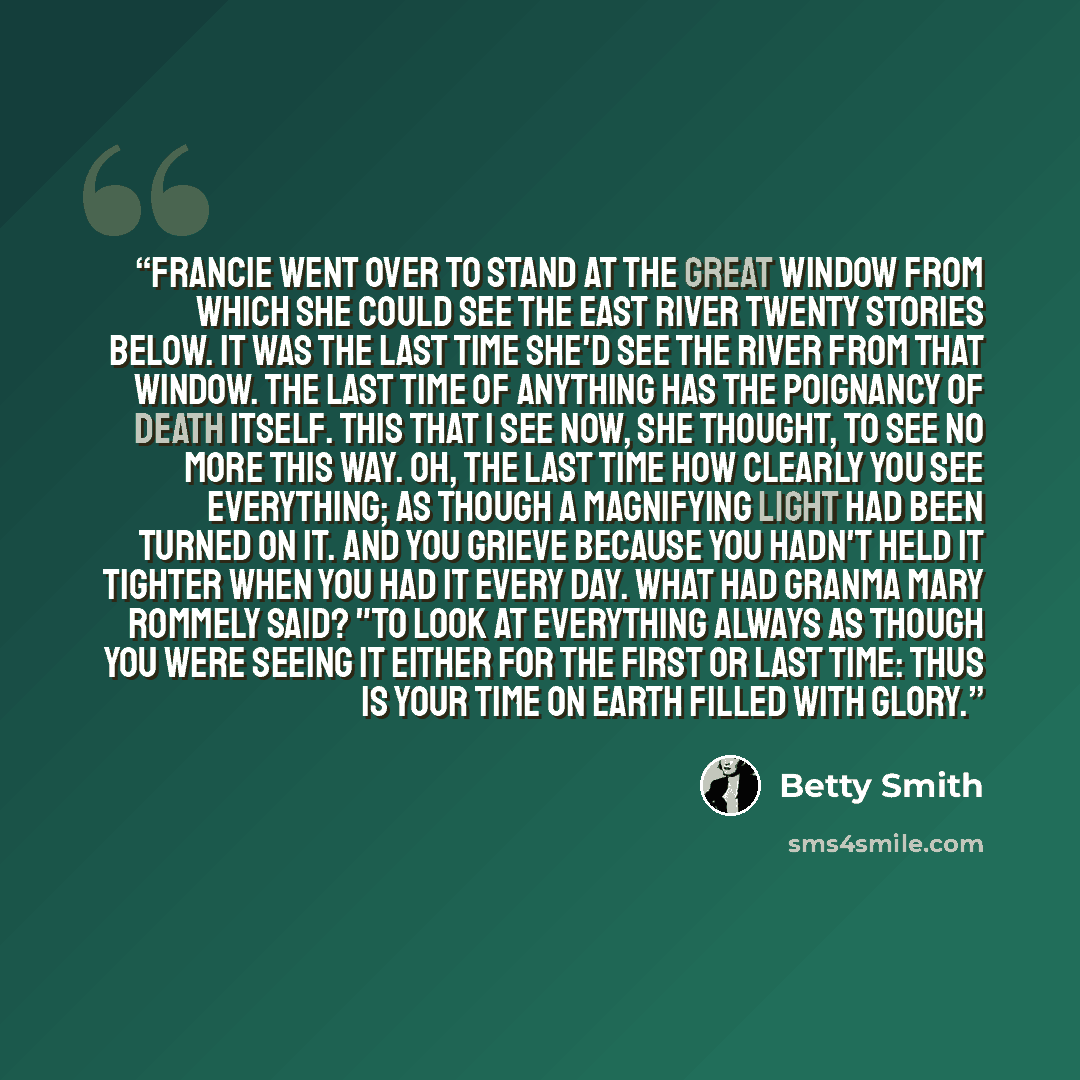 “Francie went over to stand at the great window from which she could see the East River twenty stories below. It was the last time she'd see the river from that window. The last time of anything has the poignancy of death itself. This that I see now, she thought, to see no more this way. Oh, the…” quote by Betty Smith