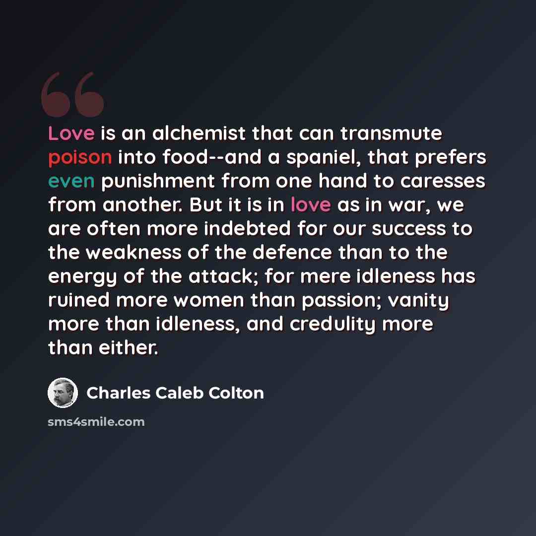 “Love is an alchemist that can transmute poison into food--and a spaniel, that prefers even punishment from one hand to caresses from another. But it is in love as in war, we are often more indebted for our success to the weakness of the defence than to the energy of the attack; for mere idleness…” quote by Charles Caleb Colton