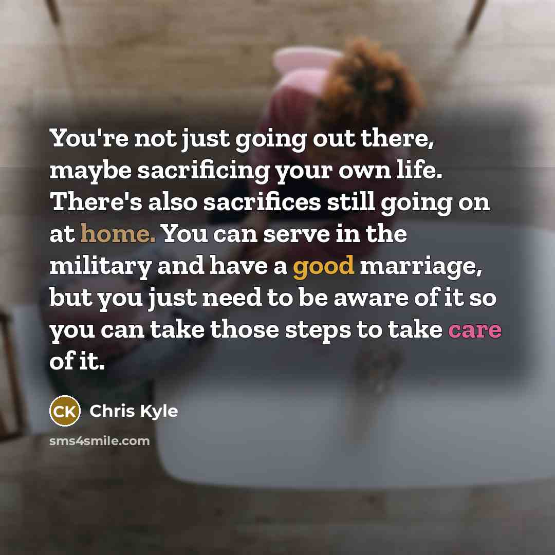 “You're not just going out there, maybe sacrificing your own life. There's also sacrifices still going on at home. You can serve in the military and have a good marriage, but you just need to be aware of it so you can take those steps to take care of it.” quote by Chris Kyle