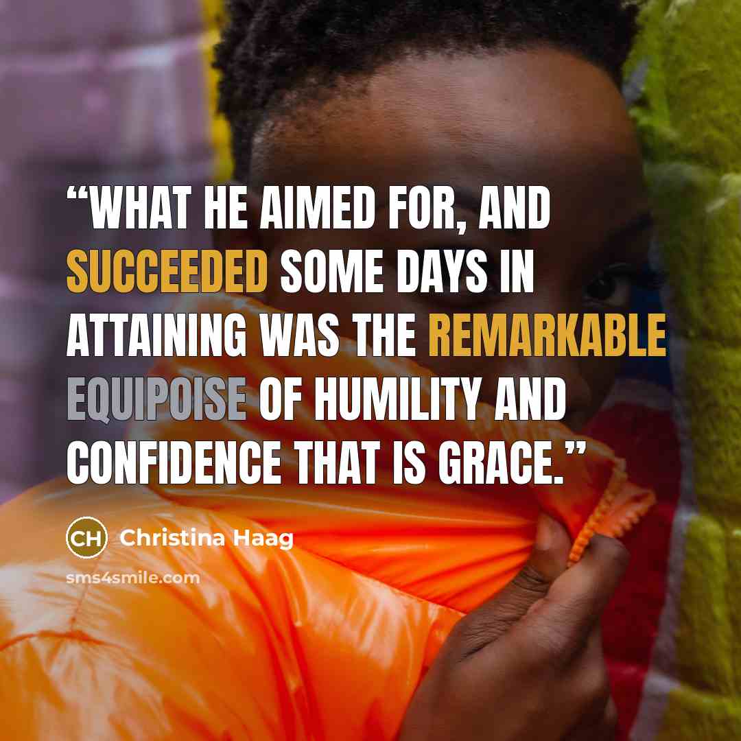 “What he aimed for, and succeeded some days in attaining was the remarkable equipoise of humility and confidence that is grace.” quote by Christina Haag
