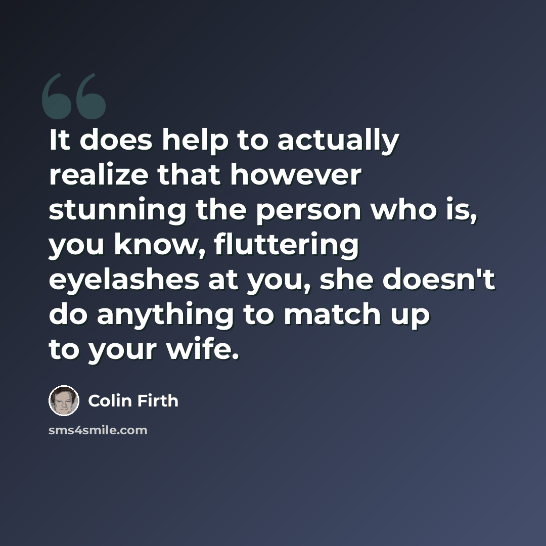 “It does help to actually realize that however stunning the person who is, you know, fluttering eyelashes at you, she doesn't do anything to match up to your wife.” quote by Colin Firth