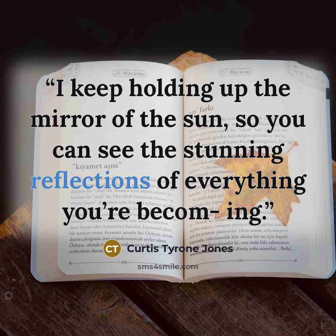 “I keep holding up the mirror of the sun, so you can see the stunning reflections of everything you’re becom- ing.” quote by Curtis Tyrone Jones