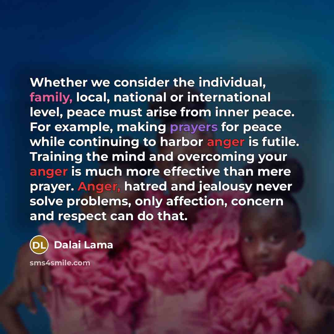 “Whether we consider the individual, family, local, national or international level, peace must arise from inner peace. For example, making prayers for peace while continuing to harbor anger is futile. Training the mind and overcoming your anger is much more effective than mere prayer. Anger…” quote by Dalai Lama