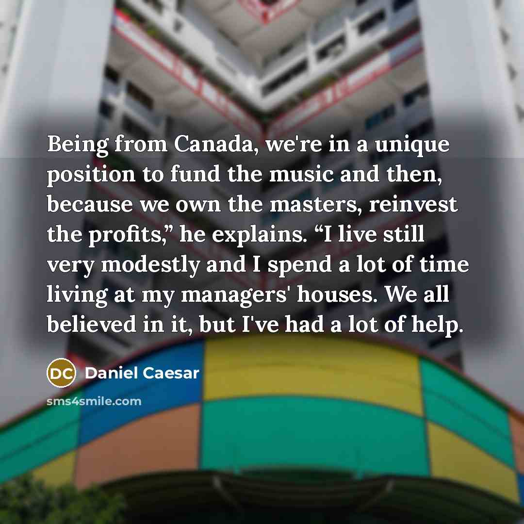 “Being from Canada, we're in a unique position to fund the music and then, because we own the masters, reinvest the profits,” he explains. “I live still very modestly and I spend a lot of time living at my managers' houses. We all believed in it, but I've had a lot of help.” quote by Daniel Caesar