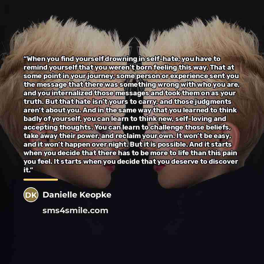 “When you find yourself drowning in self-hate, you have to remind yourself that you weren’t born feeling this way. That at some point in your journey, some person or experience sent you the message that there was something wrong with who you are, and you internalized those messages and took them on…” quote by Danielle Keopke
