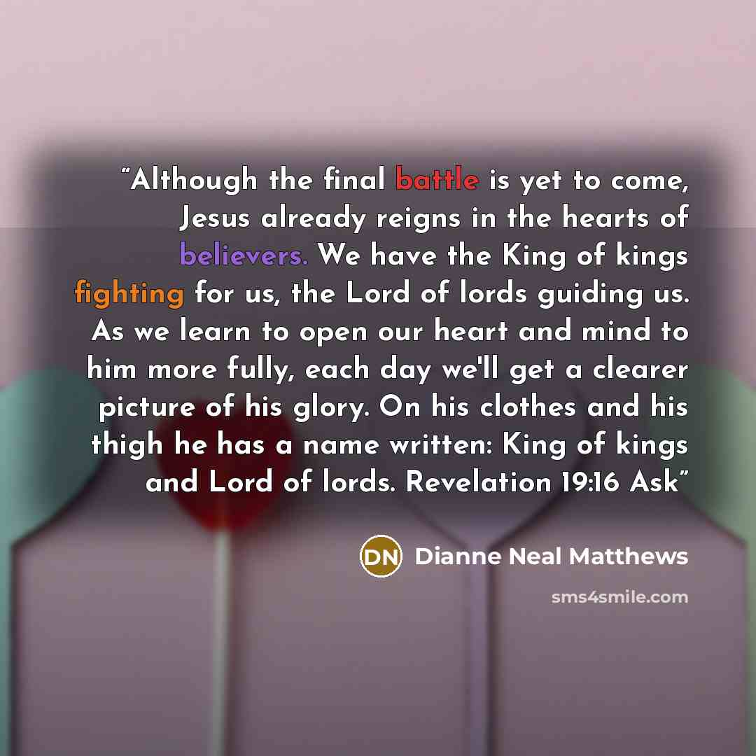 “Although the final battle is yet to come, Jesus already reigns in the hearts of believers. We have the King of kings fighting for us, the Lord of lords guiding us. As we learn to open our heart and mind to him more fully, each day we'll get a clearer picture of his glory. On his clothes and his…” quote by Dianne Neal Matthews