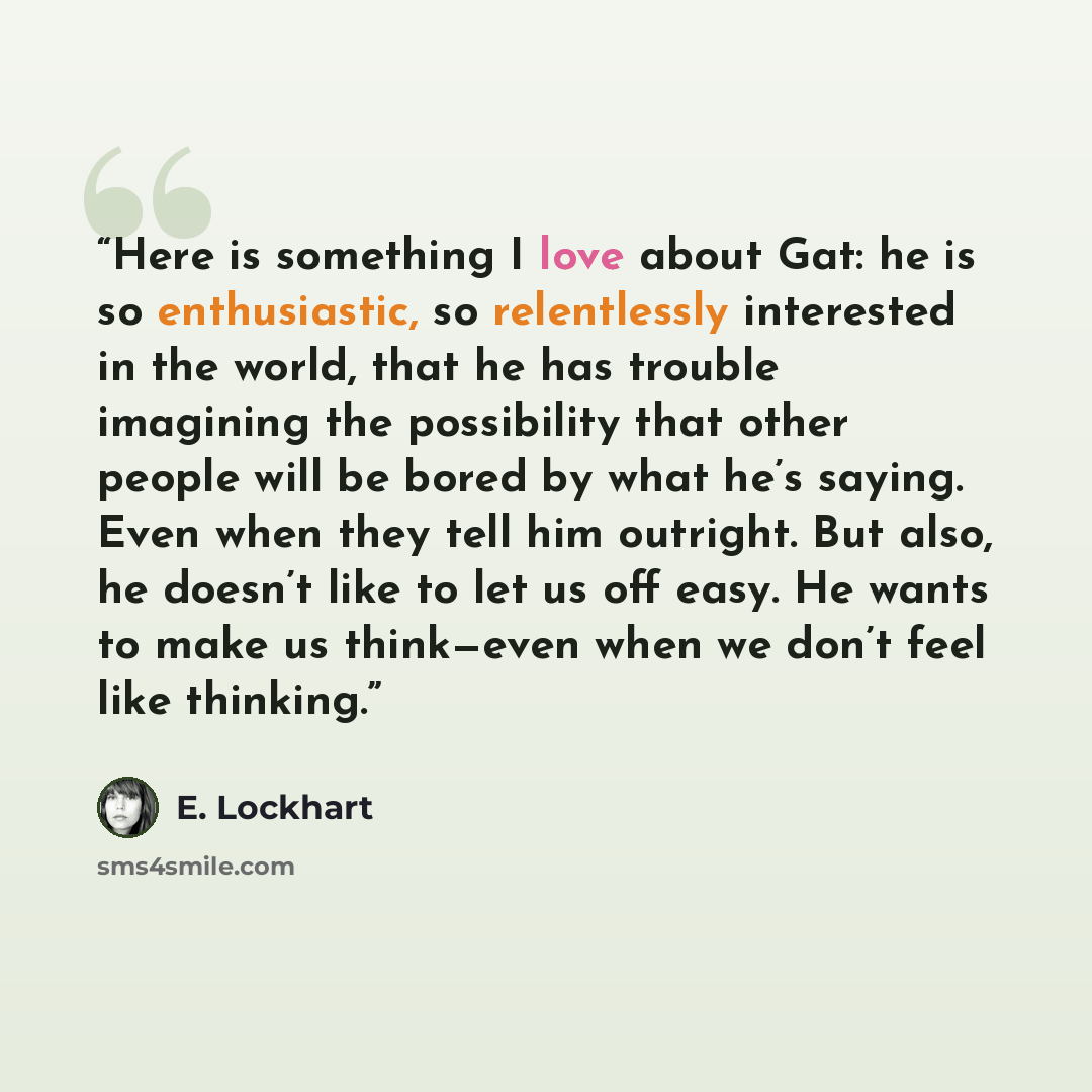 “Here is something I love about Gat: he is so enthusiastic, so relentlessly interested in the world, that he has trouble imagining the possibility that other people will be bored by what he’s saying. Even when they tell him outright. But also, he doesn’t like to let us off easy. He wants to make us…” quote by E. Lockhart