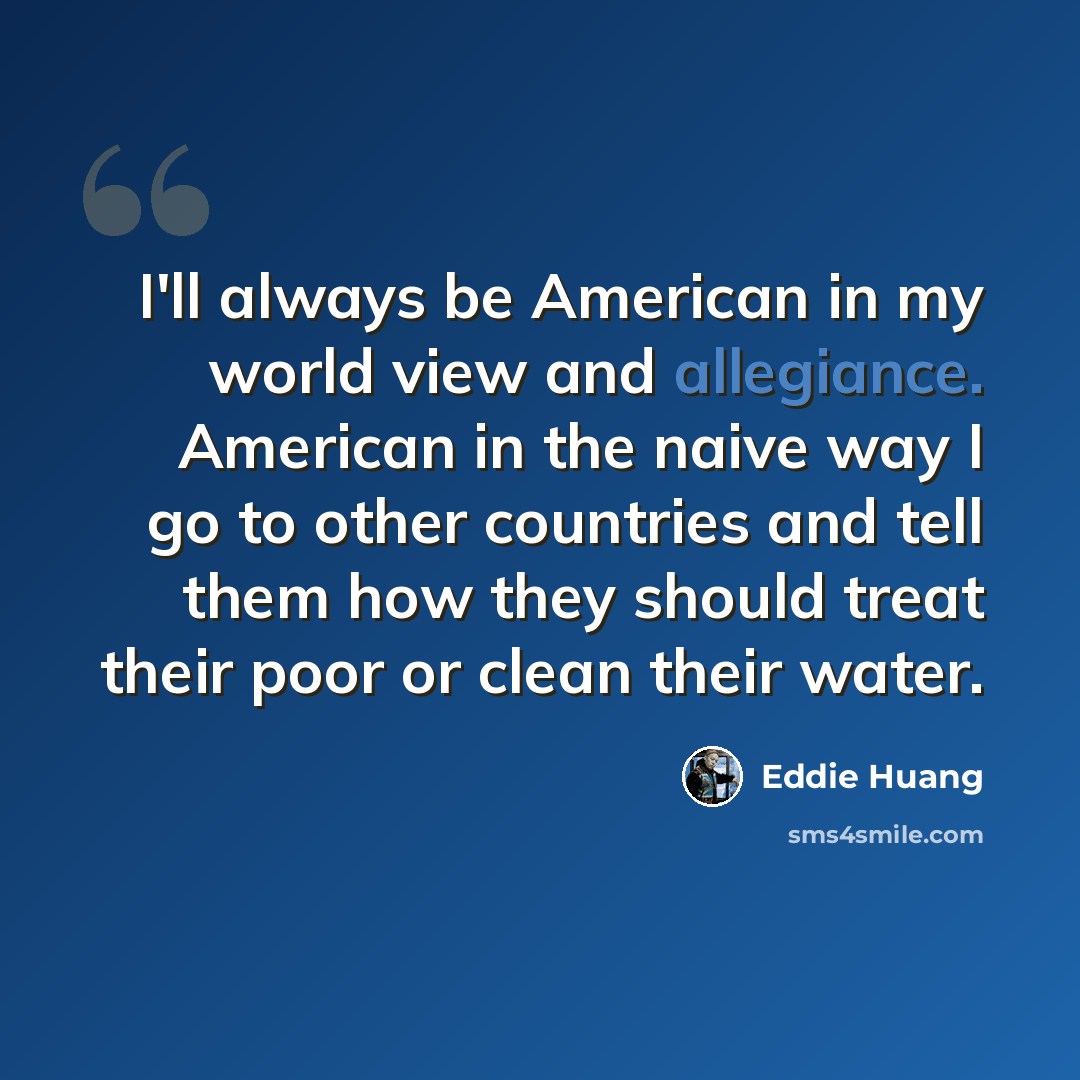 “I'll always be American in my world view and allegiance. American in the naive way I go to other countries and tell them how they should treat their poor or clean their water.” quote by Eddie Huang