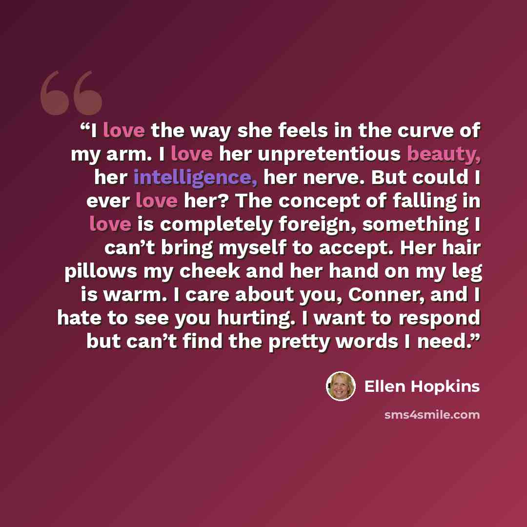 “I love the way she feels in the curve of my arm. I love her unpretentious beauty, her intelligence, her nerve. But could I ever love her? The concept of falling in love is completely foreign, something I can’t bring myself to accept. Her hair pillows my cheek and her hand on my leg is warm. I care…” quote by Ellen Hopkins