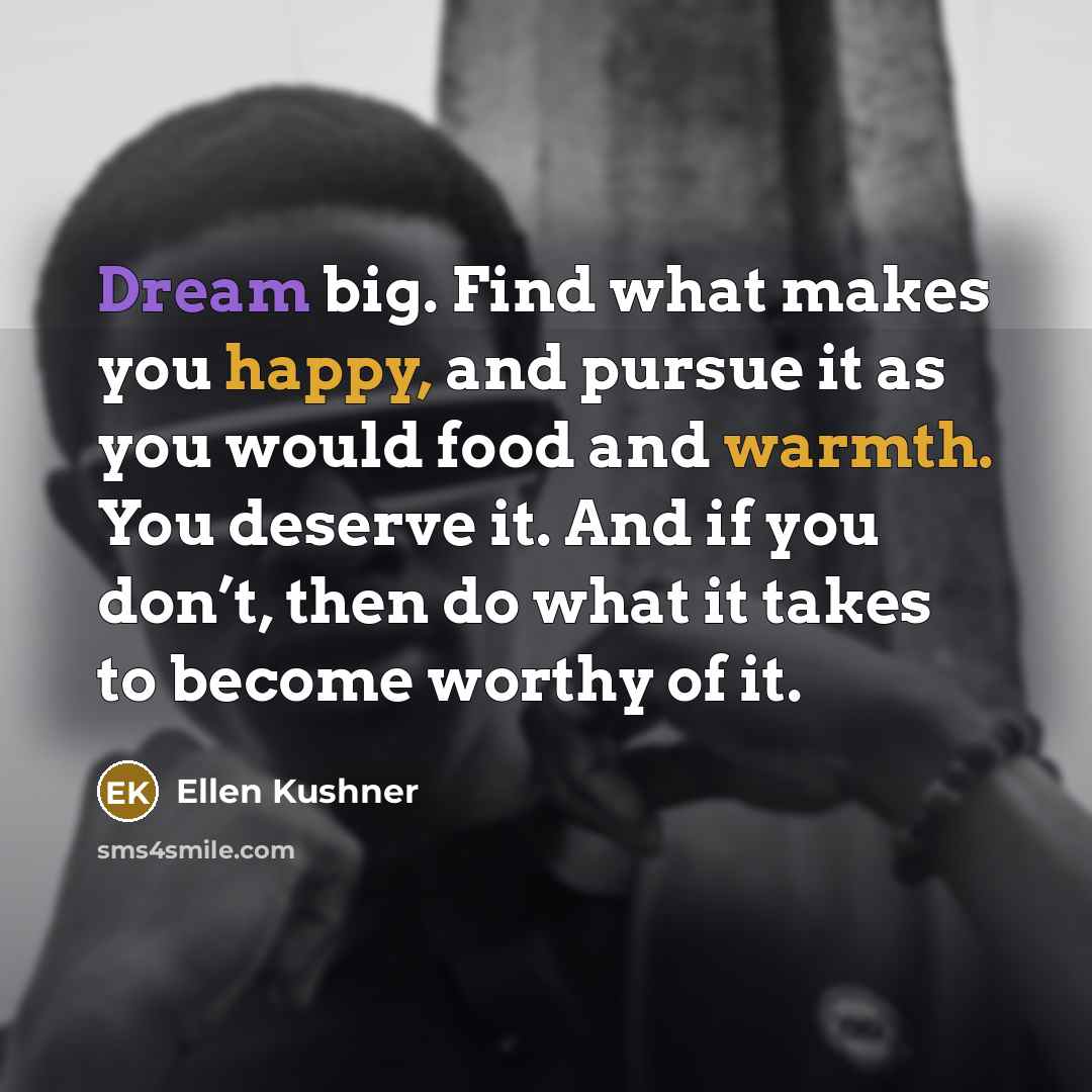 “Dream big. Find what makes you happy, and pursue it as you would food and warmth. You deserve it. And if you don’t, then do what it takes to become worthy of it.” quote by Ellen Kushner