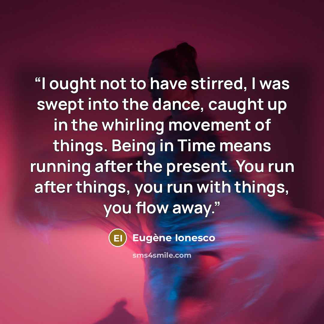 “I ought not to have stirred, I was swept into the dance, caught up in the whirling movement of things. Being in Time means running after the present. You run after things, you run with things, you flow away.” quote by Eugène Ionesco