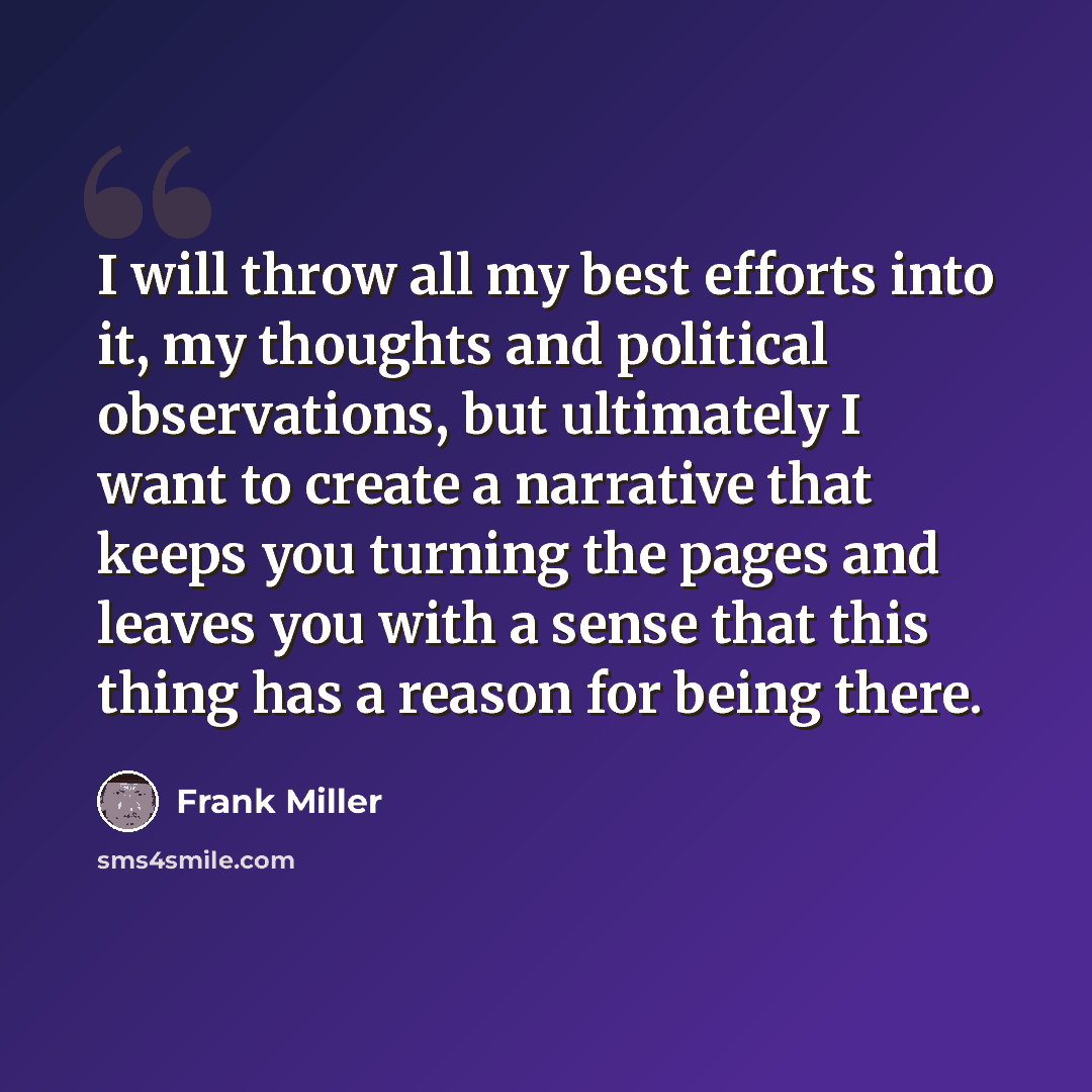 “I will throw all my best efforts into it, my thoughts and political observations, but ultimately I want to create a narrative that keeps you turning the pages and leaves you with a sense that this thing has a reason for being there.” quote by Frank Miller