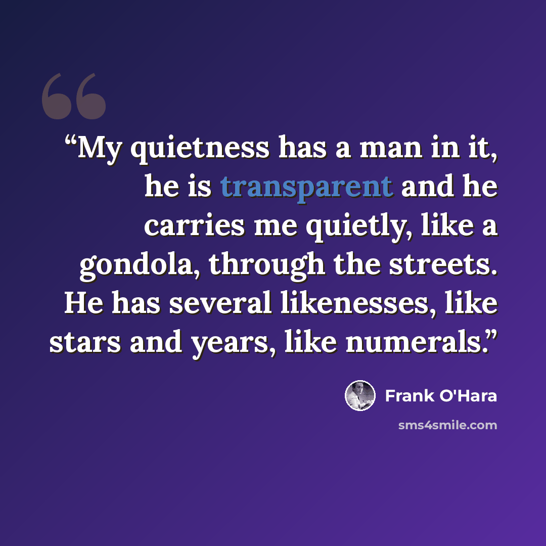 “My quietness has a man in it, he is transparent and he carries me quietly, like a gondola, through the streets. He has several likenesses, like stars and years, like numerals.” quote by Frank O'Hara