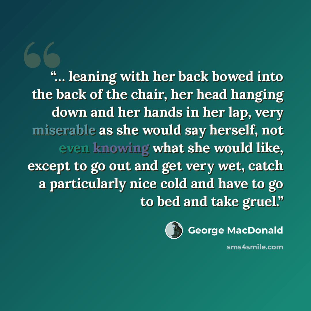 “… leaning with her back bowed into the back of the chair, her head hanging down and her hands in her lap, very miserable as she would say herself, not even knowing what she would like, except to go out and get very wet, catch a particularly nice cold and have to go to bed and take gruel.” quote by George MacDonald