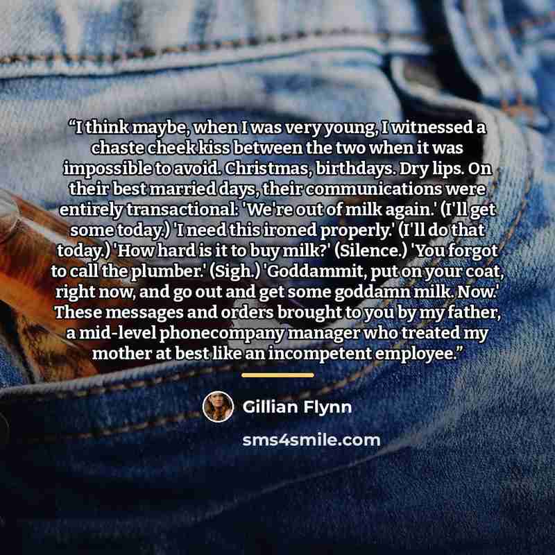 “I think maybe, when I was very young, I witnessed a chaste cheek kiss between the two when it was impossible to avoid. Christmas, birthdays. Dry lips. On their best married days, their communications were entirely transactional: 'We're out of milk again.' (I'll get some today.) 'I need this ironed…” quote by Gillian Flynn