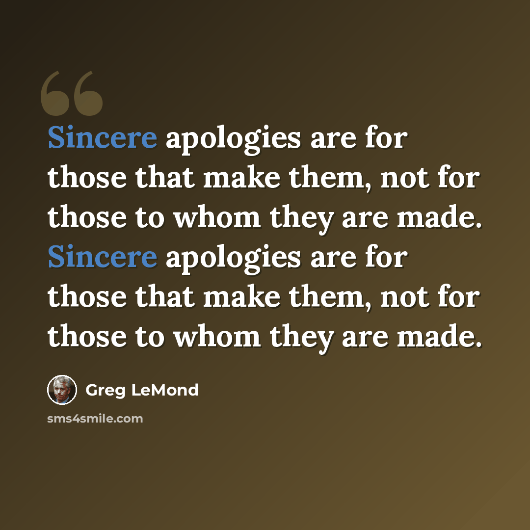 “Sincere apologies are for those that make them, not for those to whom they are made. Sincere apologies are for those that make them, not for those to whom they are made.” quote by Greg LeMond