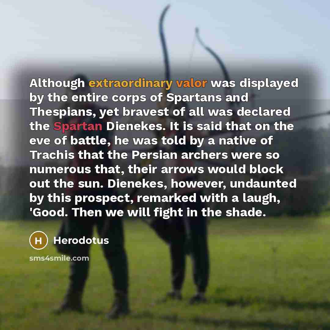 “Although extraordinary valor was displayed by the entire corps of Spartans and Thespians, yet bravest of all was declared the Spartan Dienekes. It is said that on the eve of battle, he was told by a native of Trachis that the Persian archers were so numerous that, their arrows would block out the…” quote by Herodotus