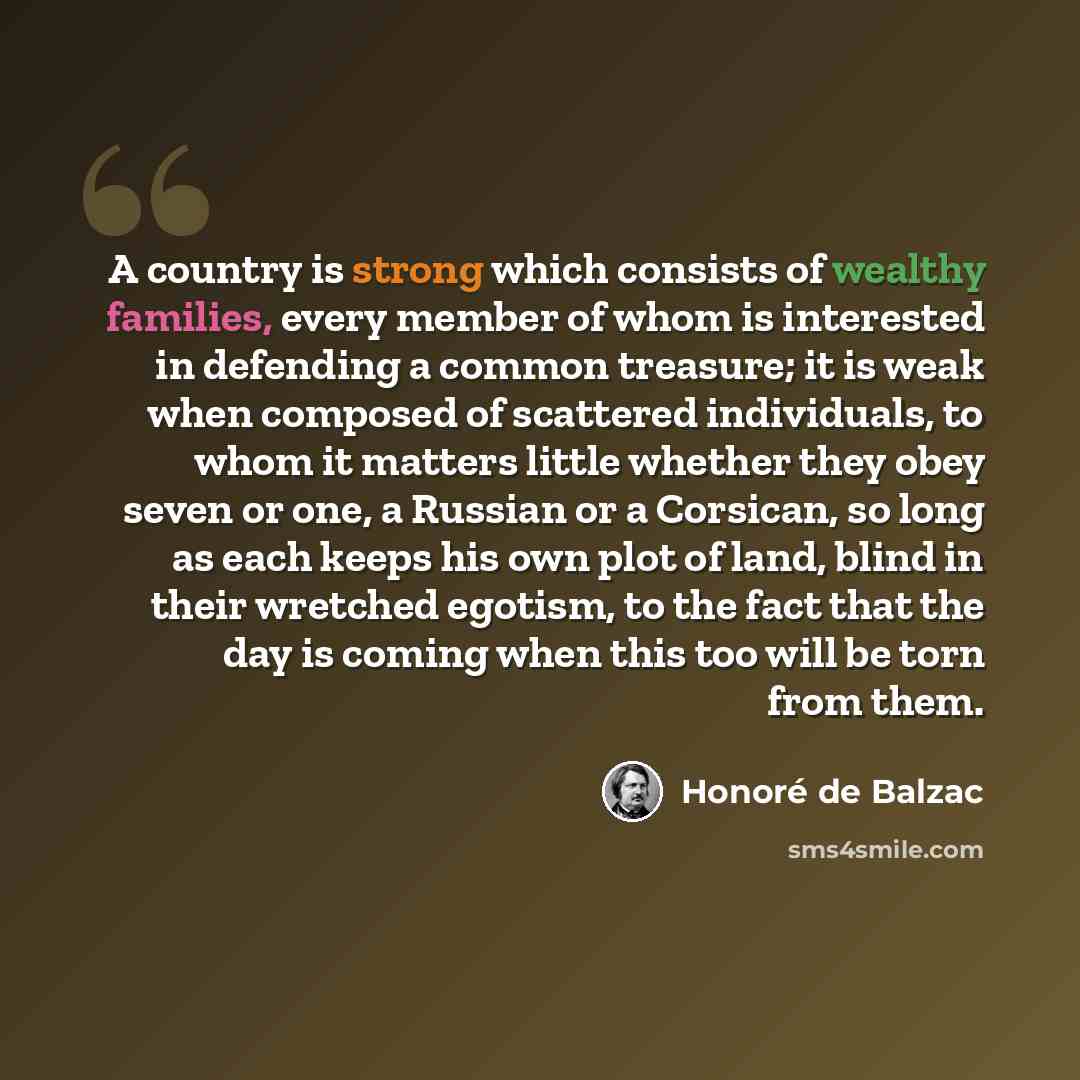 “A country is strong which consists of wealthy families, every member of whom is interested in defending a common treasure; it is weak when composed of scattered individuals, to whom it matters little whether they obey seven or one, a Russian or a Corsican, so long as each keeps his own plot of…” quote by Honore de Balzac