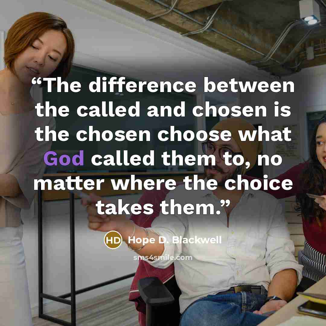 “The difference between the called and chosen is the chosen choose what God called them to, no matter where the choice takes them.” quote by Hope D. Blackwell