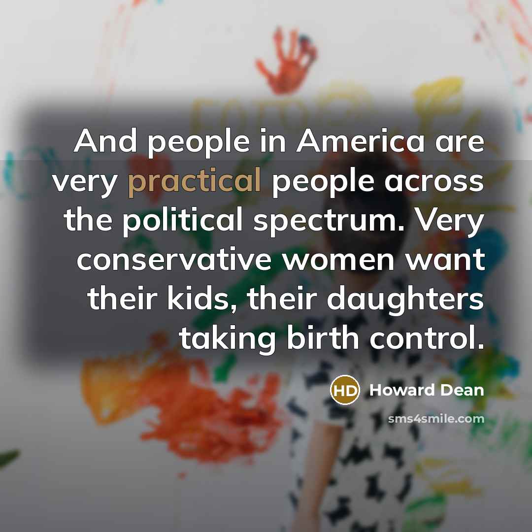 “And people in America are very practical people across the political spectrum. Very conservative women want their kids, their daughters taking birth control.” quote by Howard Dean