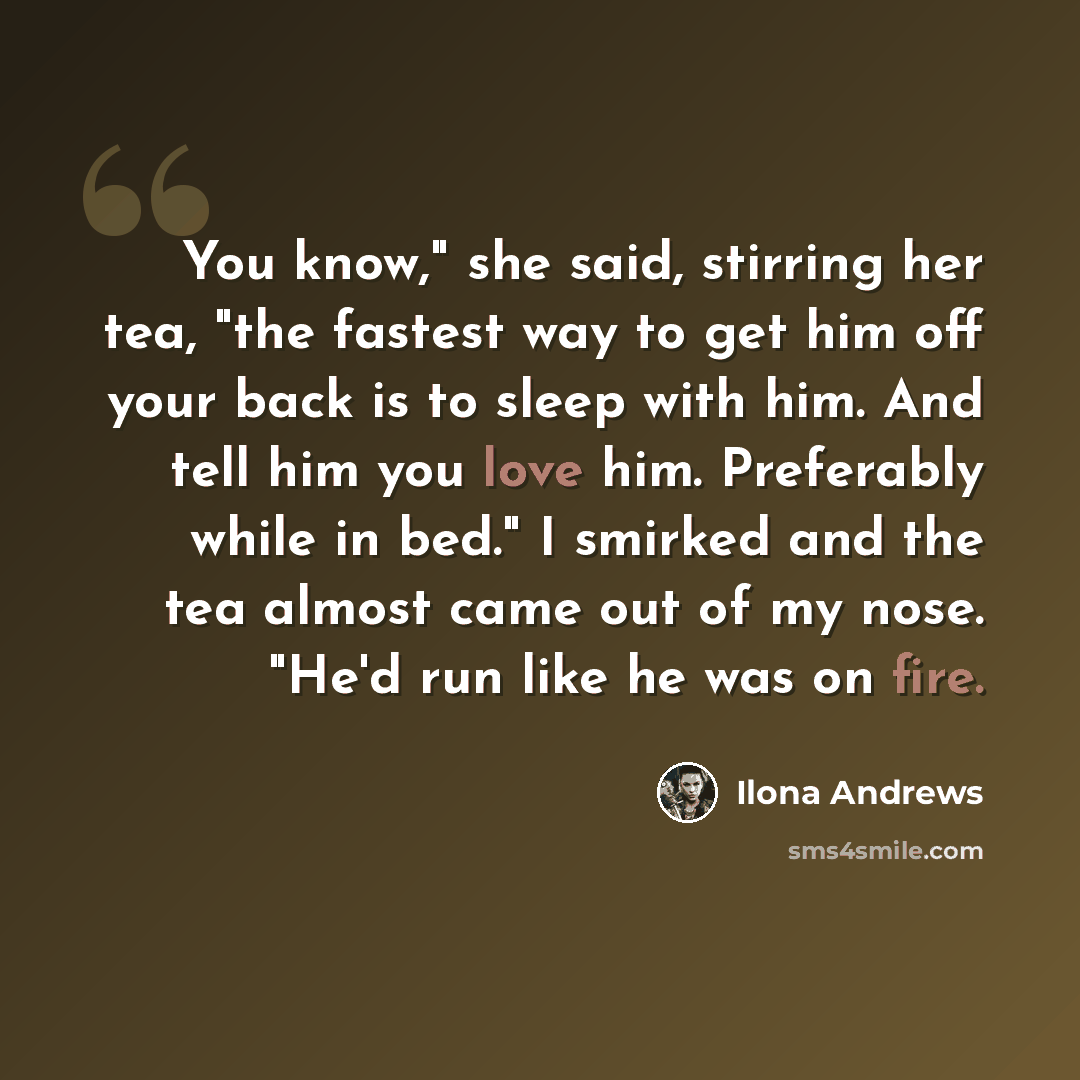 “You know," she said, stirring her tea, "the fastest way to get him off your back is to sleep with him. And tell him you love him. Preferably while in bed." I smirked and the tea almost came out of my nose. "He'd run like he was on fire.” quote by Ilona Andrews