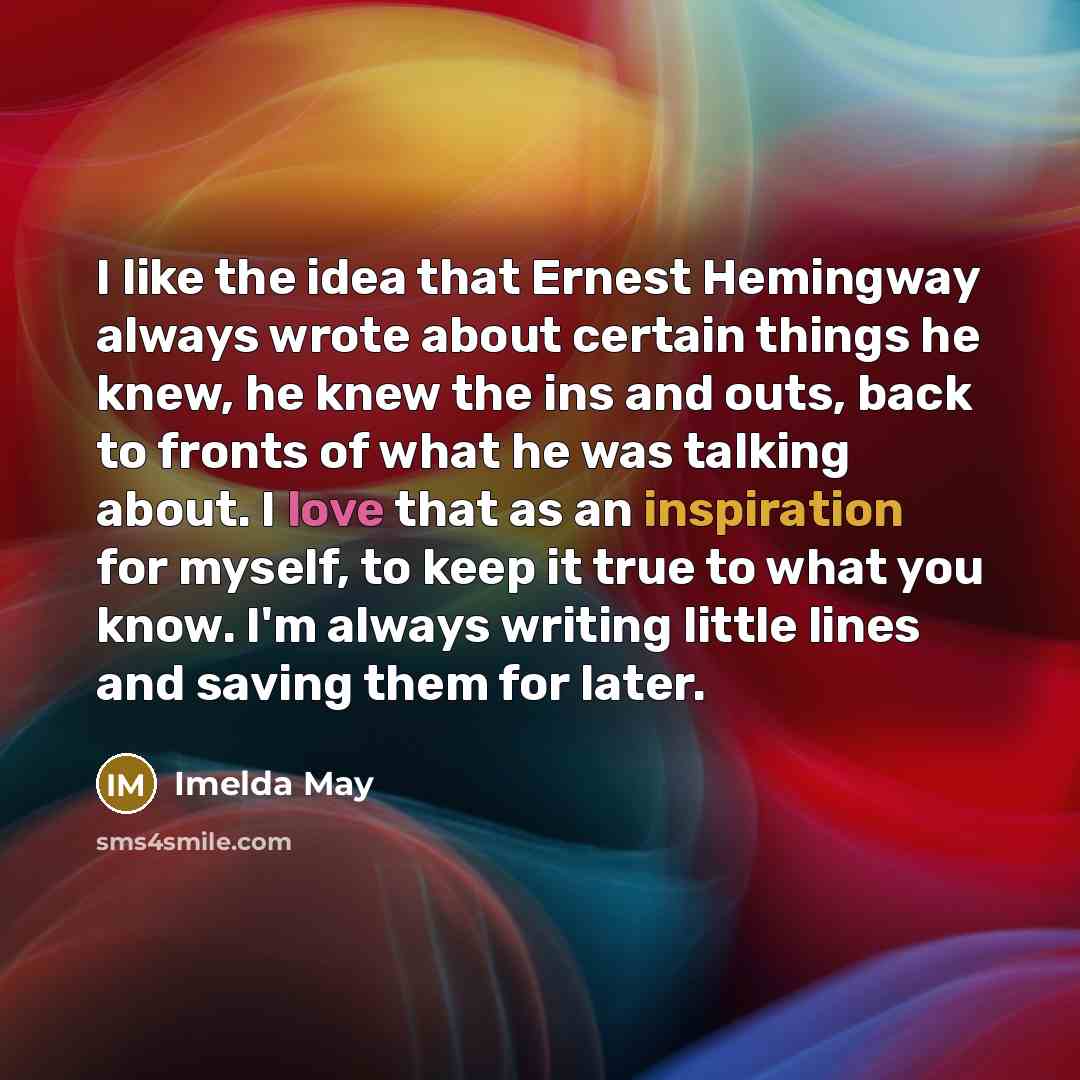 “I like the idea that Ernest Hemingway always wrote about certain things he knew, he knew the ins and outs, back to fronts of what he was talking about. I love that as an inspiration for myself, to keep it true to what you know. I'm always writing little lines and saving them for later.” quote by Imelda May