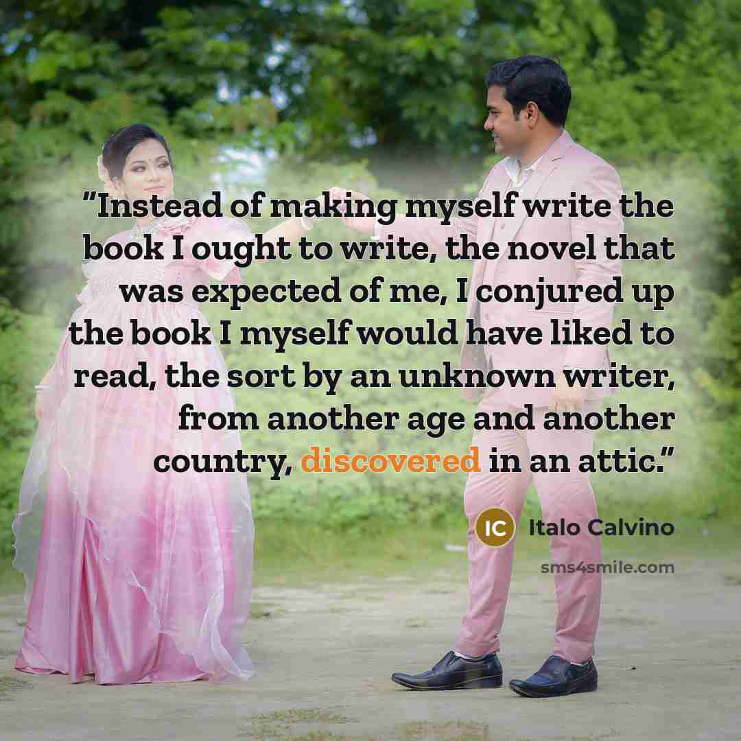 “Instead of making myself write the book I ought to write, the novel that was expected of me, I conjured up the book I myself would have liked to read, the sort by an unknown writer, from another age and another country, discovered in an attic.” quote by Italo Calvino