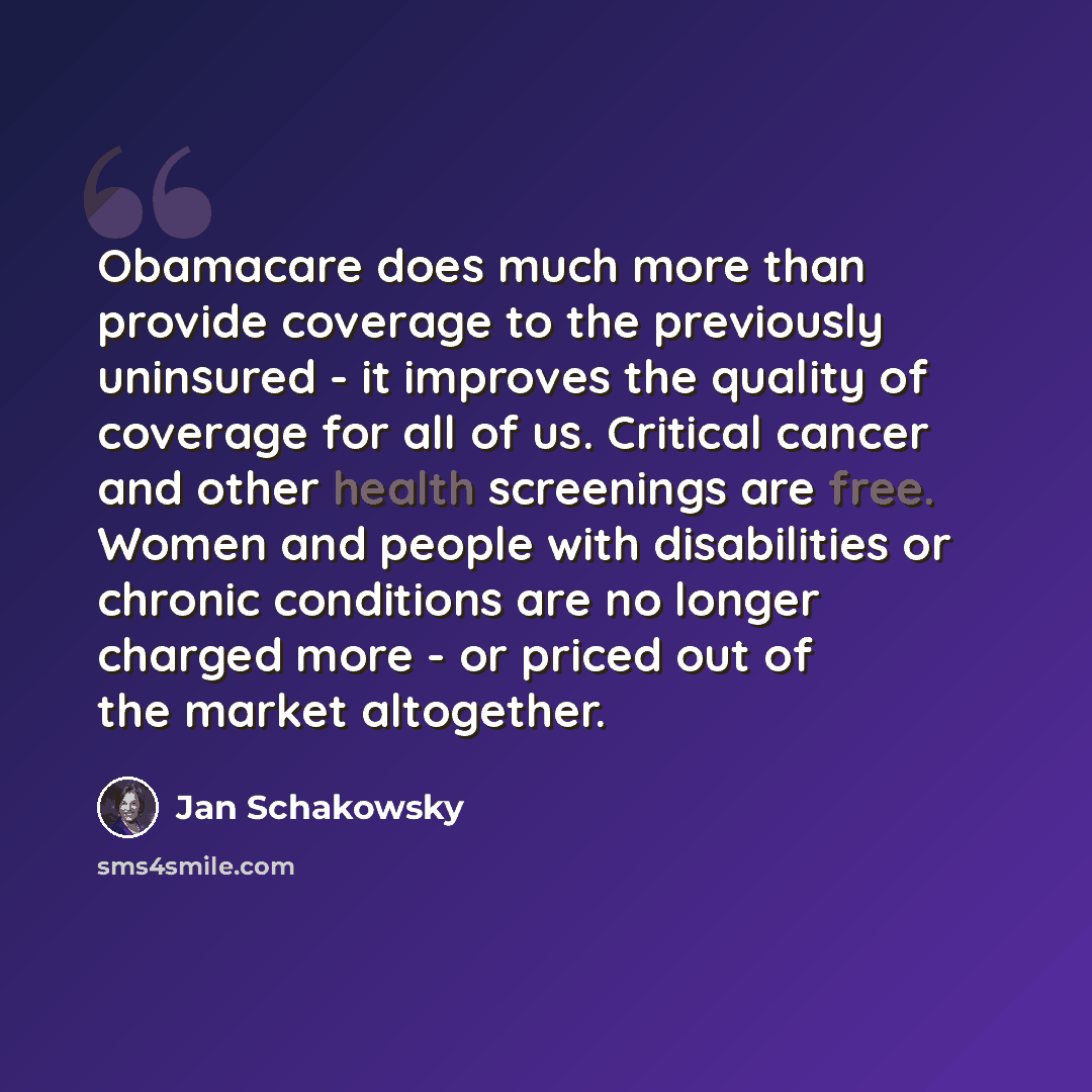 “Obamacare does much more than provide coverage to the previously uninsured - it improves the quality of coverage for all of us. Critical cancer and other health screenings are free. Women and people with disabilities or chronic conditions are no longer charged more - or priced out of the market…” quote by Jan Schakowsky