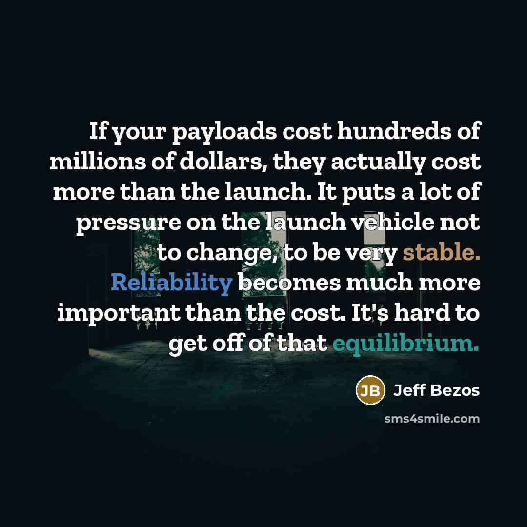 “If your payloads cost hundreds of millions of dollars, they actually cost more than the launch. It puts a lot of pressure on the launch vehicle not to change, to be very stable. Reliability becomes much more important than the cost. It's hard to get off of that equilibrium.” quote by Jeff Bezos