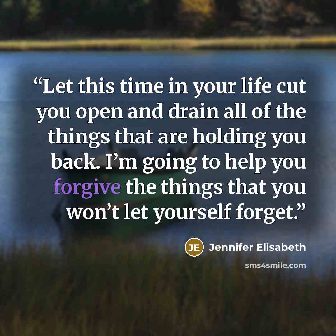 “Let this time in your life cut you open and drain all of the things that are holding you back. I’m going to help you forgive the things that you won’t let yourself forget.” quote by Jennifer Elisabeth