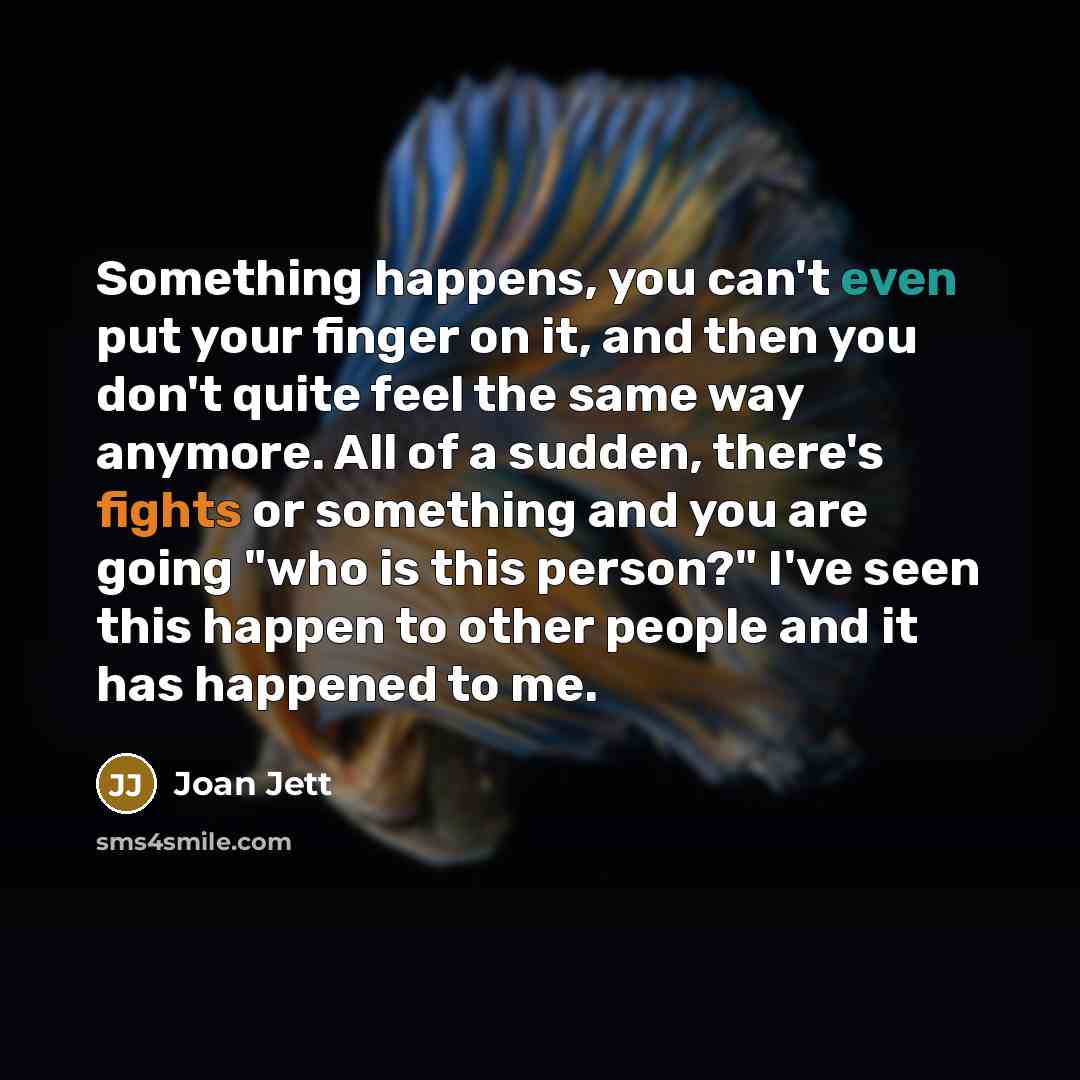“Something happens, you can't even put your finger on it, and then you don't quite feel the same way anymore. All of a sudden, there's fights or something and you are going "who is this person?" I've seen this happen to other people and it has happened to me.” quote by Joan Jett