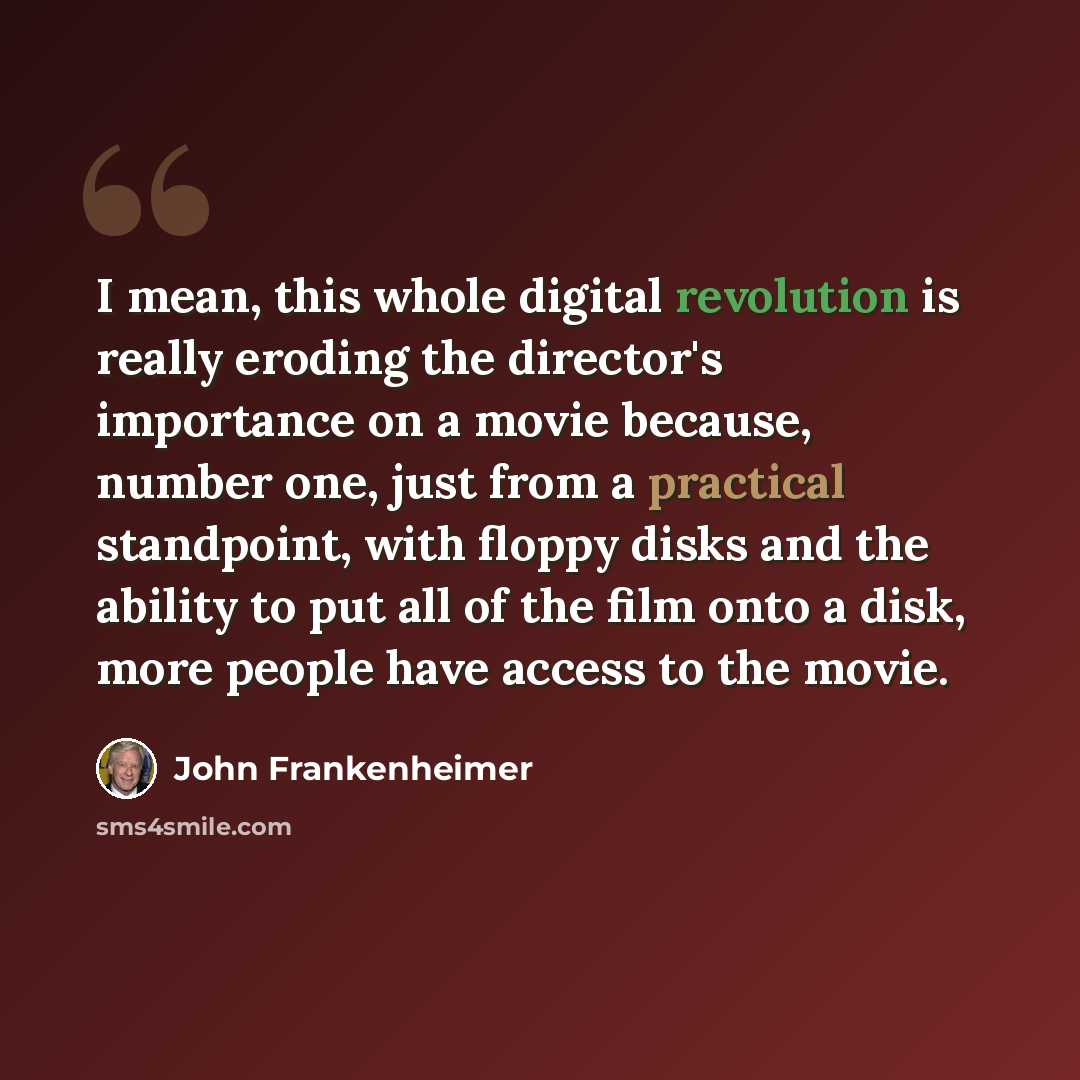 “I mean, this whole digital revolution is really eroding the director's importance on a movie because, number one, just from a practical standpoint, with floppy disks and the ability to put all of the film onto a disk, more people have access to the movie.” quote by John Frankenheimer