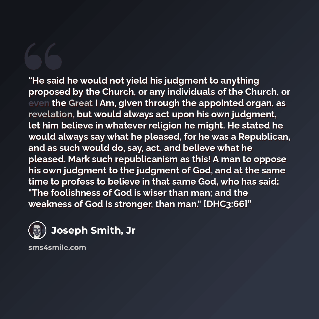 “He said he would not yield his judgment to anything proposed by the Church, or any individuals of the Church, or even the Great I Am, given through the appointed organ, as revelation, but would always act upon his own judgment, let him believe in whatever religion he might. He stated he would…” quote by Joseph Smith, Jr