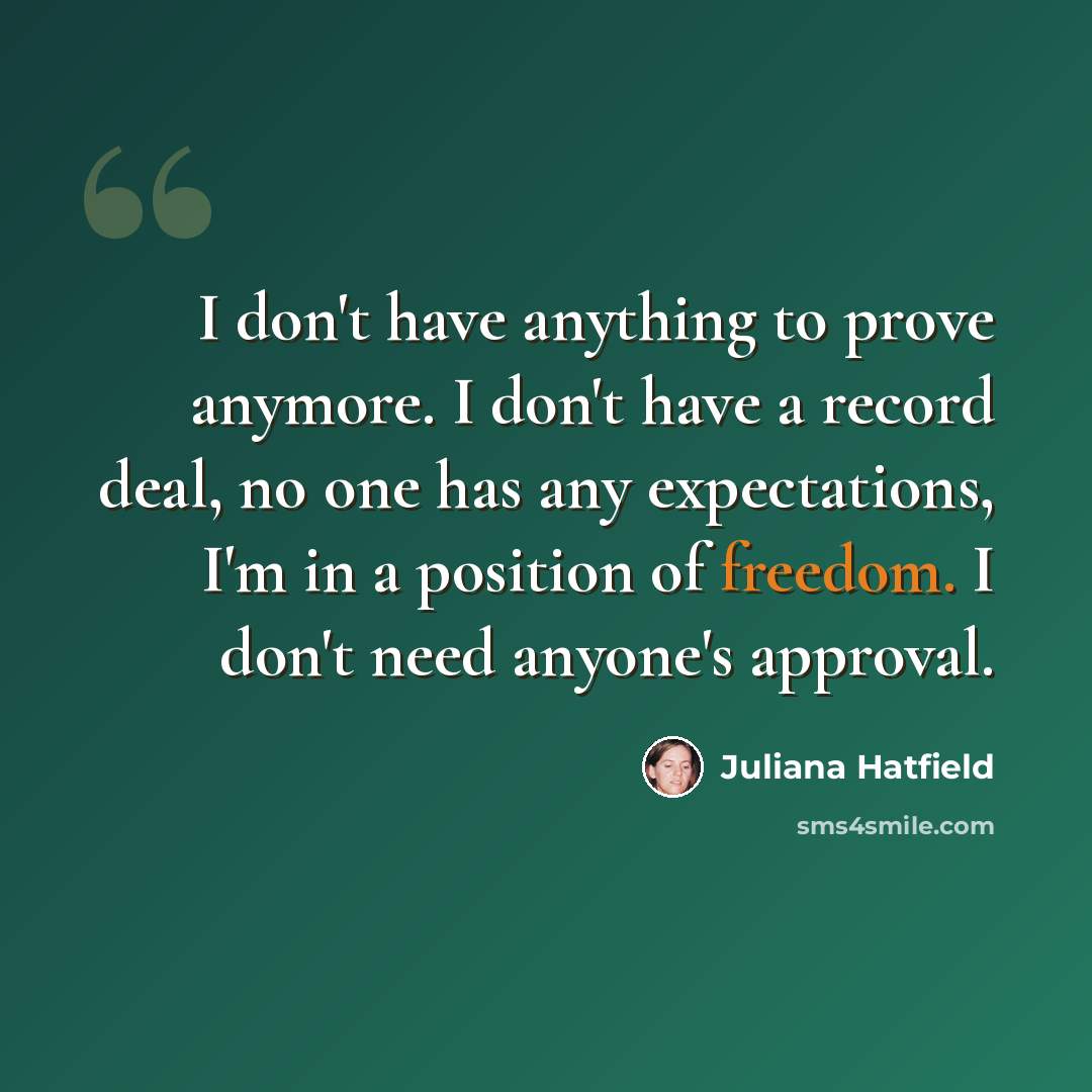 “I don't have anything to prove anymore. I don't have a record deal, no one has any expectations, I'm in a position of freedom. I don't need anyone's approval.” quote by Juliana Hatfield