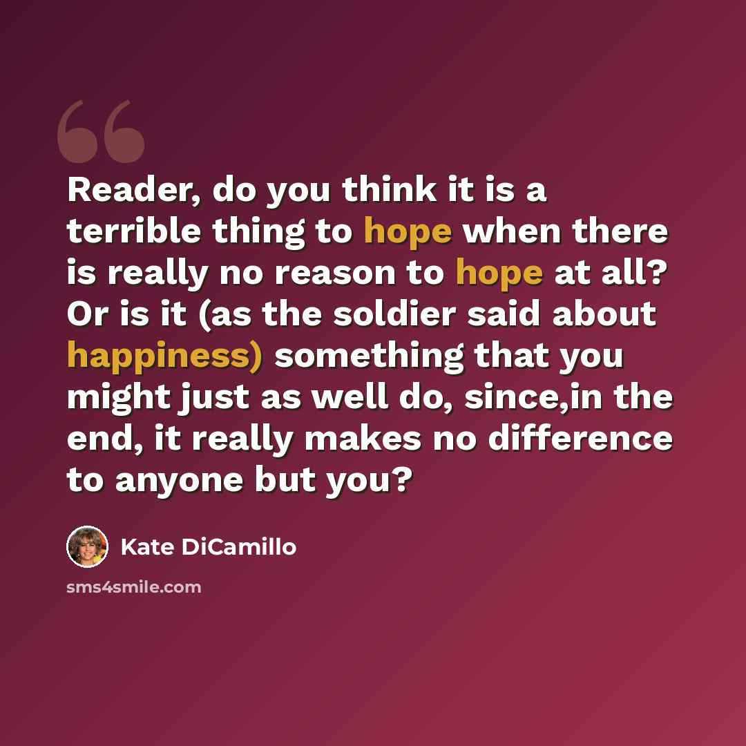 “Reader, do you think it is a terrible thing to hope when there is really no reason to hope at all? Or is it (as the soldier said about happiness) something that you might just as well do, since,in the end, it really makes no difference to anyone but you?” quote by Kate DiCamillo