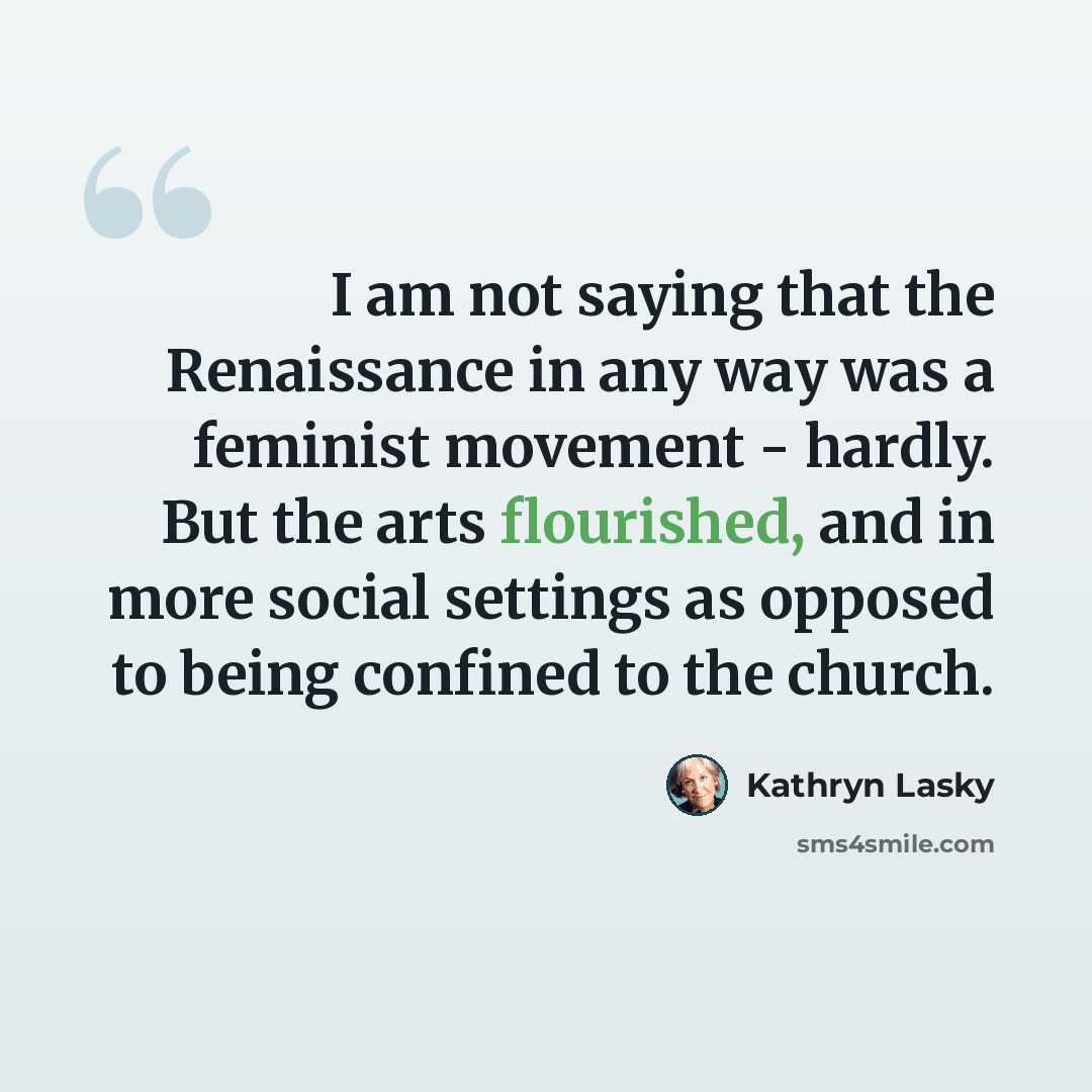 “I am not saying that the Renaissance in any way was a feminist movement - hardly. But the arts flourished, and in more social settings as opposed to being confined to the church.” quote by Kathryn Lasky
