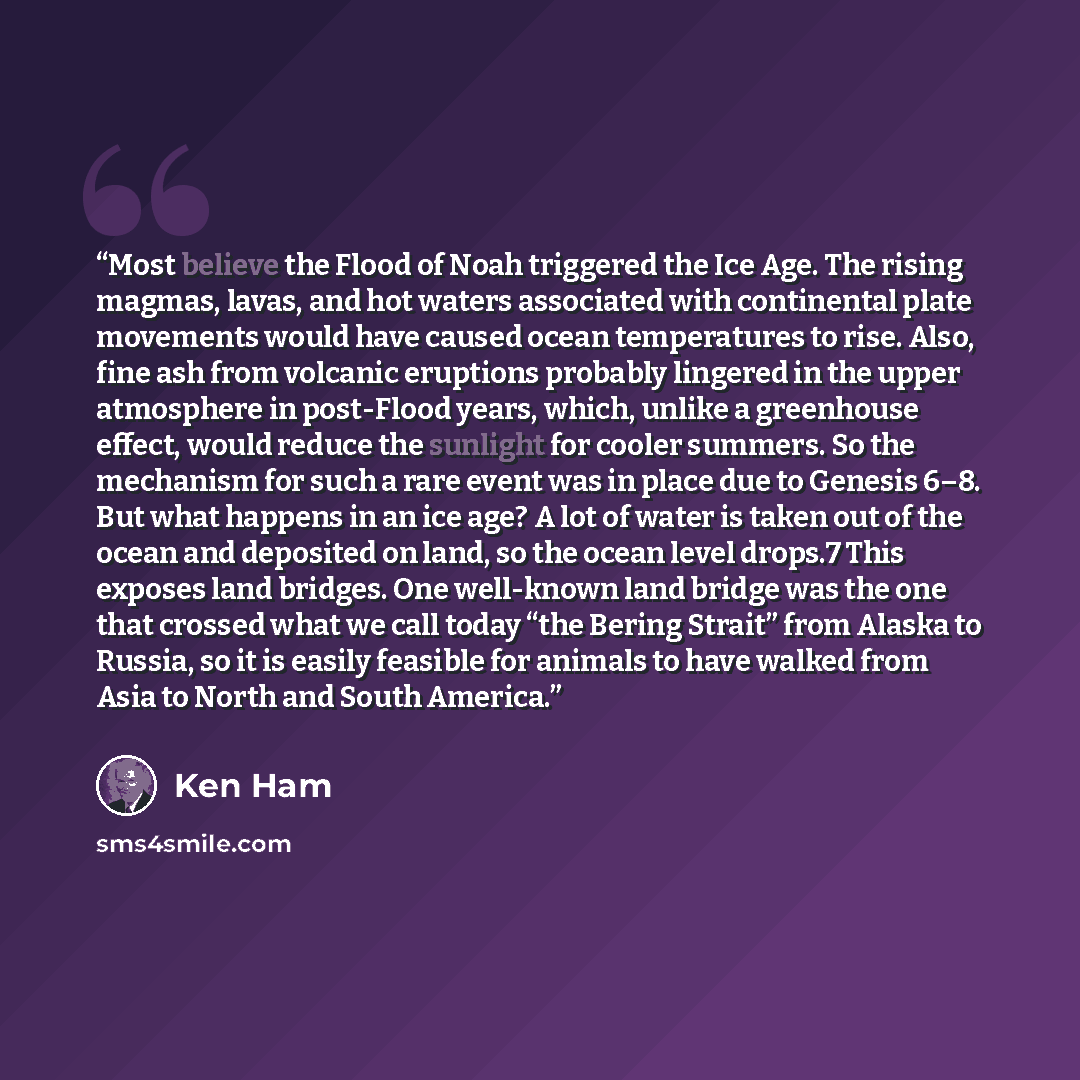 “Most believe the Flood of Noah triggered the Ice Age. The rising magmas, lavas, and hot waters associated with continental plate movements would have caused ocean temperatures to rise. Also, fine ash from volcanic eruptions probably lingered in the upper atmosphere in post-Flood years, which…” quote by Ken Ham