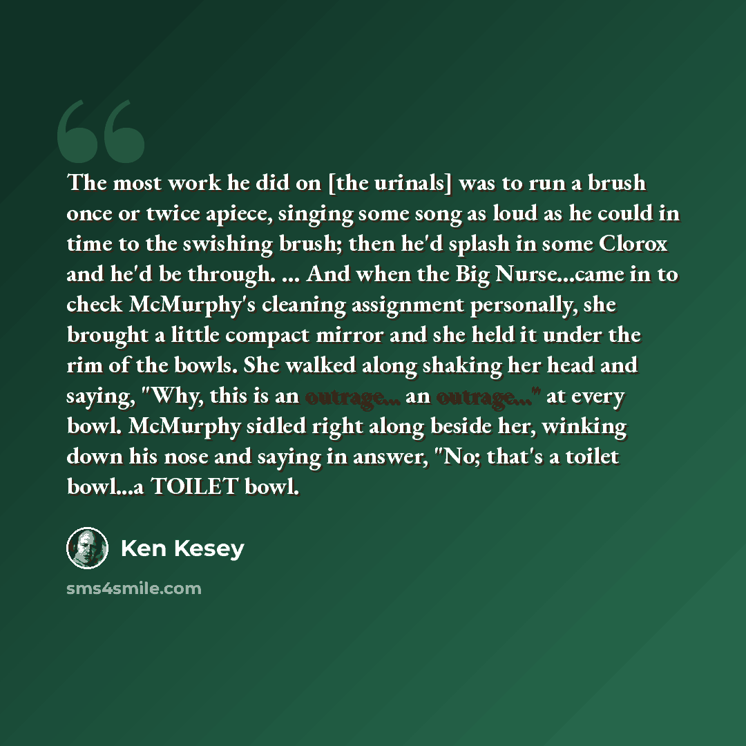 “The most work he did on [the urinals] was to run a brush once or twice apiece, singing some song as loud as he could in time to the swishing brush; then he'd splash in some Clorox and he'd be through. ... And when the Big Nurse...came in to check McMurphy's cleaning assignment personally, she…” quote by Ken Kesey